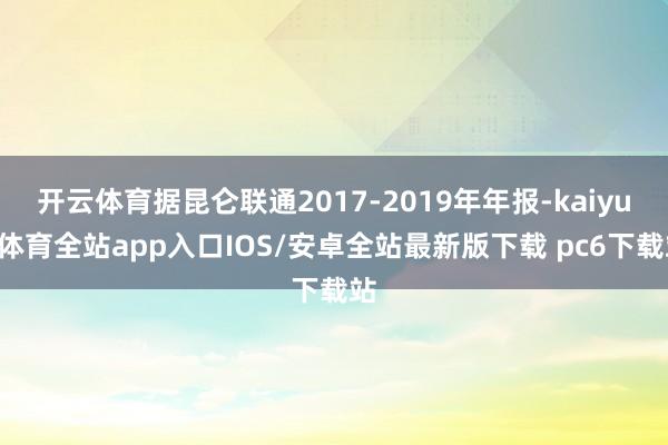 开云体育据昆仑联通2017-2019年年报-kaiyun体育全站app入口IOS/安卓全站最新版下载 pc6下载站