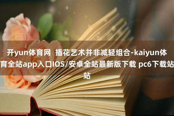 开yun体育网  插花艺术并非减轻组合-kaiyun体育全站app入口IOS/安卓全站最新版下载 pc6下载站
