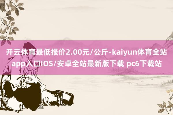 开云体育最低报价2.00元/公斤-kaiyun体育全站app入口IOS/安卓全站最新版下载 pc6下载站