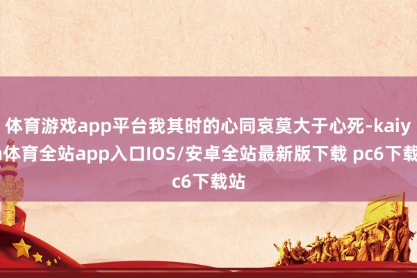 体育游戏app平台我其时的心同哀莫大于心死-kaiyun体育全站app入口IOS/安卓全站最新版下载 pc6下载站