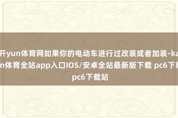 开yun体育网如果你的电动车进行过改装或者加装-kaiyun体育全站app入口IOS/安卓全站最新版下载 pc6下载站