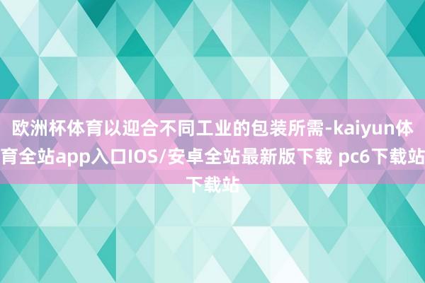 欧洲杯体育以迎合不同工业的包装所需-kaiyun体育全站app入口IOS/安卓全站最新版下载 pc6下载站