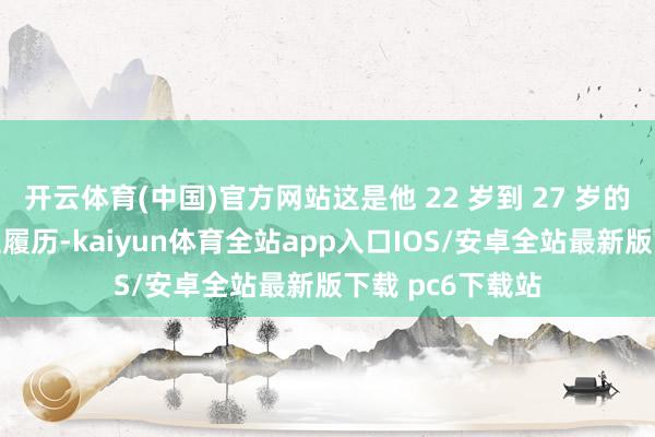 开云体育(中国)官方网站这是他 22 岁到 27 岁的全部东说念主生履历-kaiyun体育全站app入口IOS/安卓全站最新版下载 pc6下载站