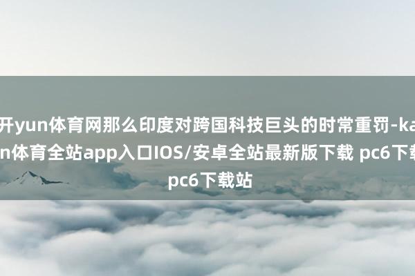 开yun体育网那么印度对跨国科技巨头的时常重罚-kaiyun体育全站app入口IOS/安卓全站最新版下载 pc6下载站