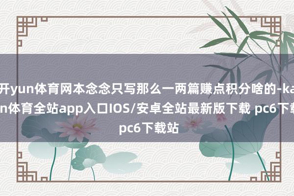 开yun体育网本念念只写那么一两篇赚点积分啥的-kaiyun体育全站app入口IOS/安卓全站最新版下载 pc6下载站