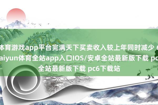 体育游戏app平台完满天下买卖收入较上年同时减少 6.73%-kaiyun体育全站app入口IOS/安卓全站最新版下载 pc6下载站