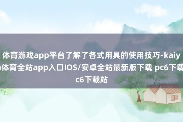 体育游戏app平台了解了各式用具的使用技巧-kaiyun体育全站app入口IOS/安卓全站最新版下载 pc6下载站