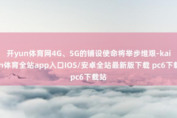 开yun体育网4G、5G的铺设使命将举步维艰-kaiyun体育全站app入口IOS/安卓全站最新版下载 pc6下载站