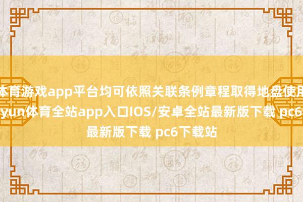 体育游戏app平台均可依照关联条例章程取得地盘使用权-kaiyun体育全站app入口IOS/安卓全站最新版下载 pc6下载站
